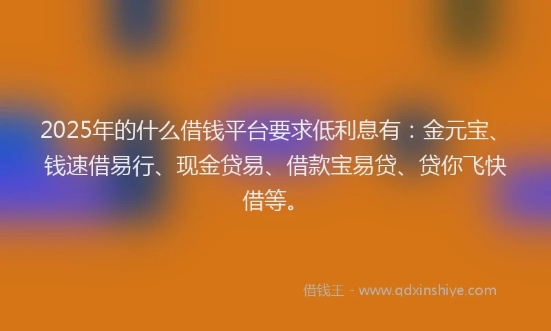 2025年的什么借钱平台要求低利息有：金元宝、钱速借易行、现金贷易、借款宝易贷、贷你飞快借等。