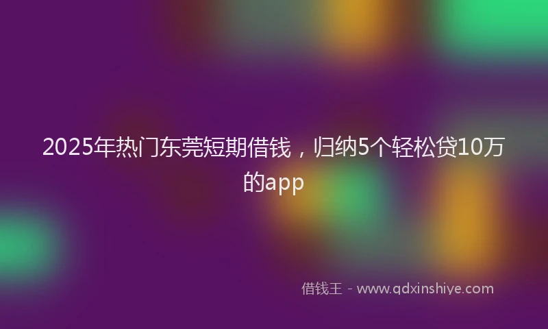 2025年热门东莞短期借钱，归纳5个轻松贷10万的app