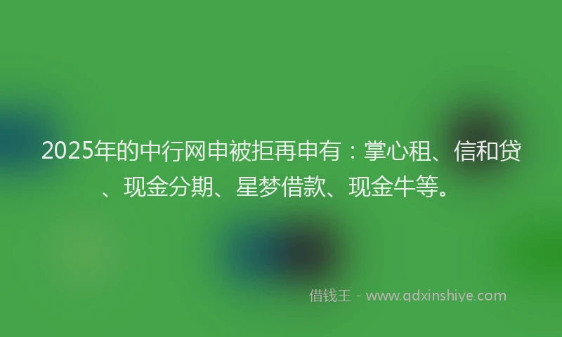 2025年的中行网申被拒再申有：掌心租、信和贷、现金分期、星梦借款、现金牛等。