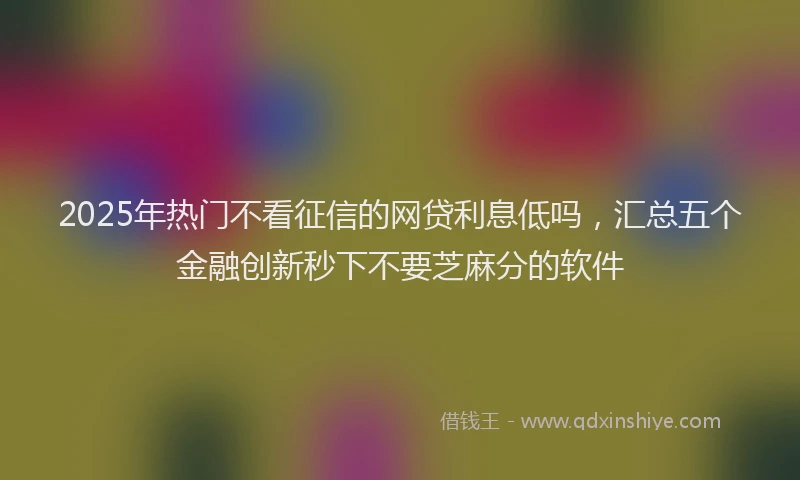 2025年热门不看征信的网贷利息低吗，汇总五个金融创新秒下不要芝麻分的软件