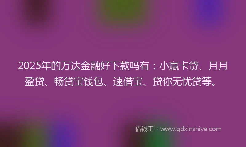 2025年的万达金融好下款吗有：小赢卡贷、月月盈贷、畅贷宝钱包、速借宝、贷你无忧贷等。