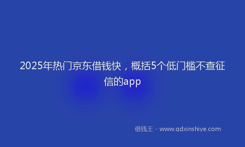 2025年热门京东借钱快，概括5个低门槛不查征信的app