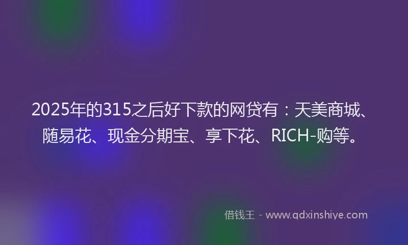 2025年的315之后好下款的网贷有：天美商城、随易花、现金分期宝、享下花、RICH-购等。