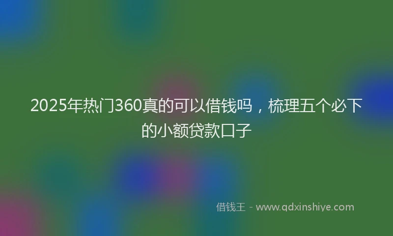 2025年热门360真的可以借钱吗，梳理五个必下的小额贷款口子