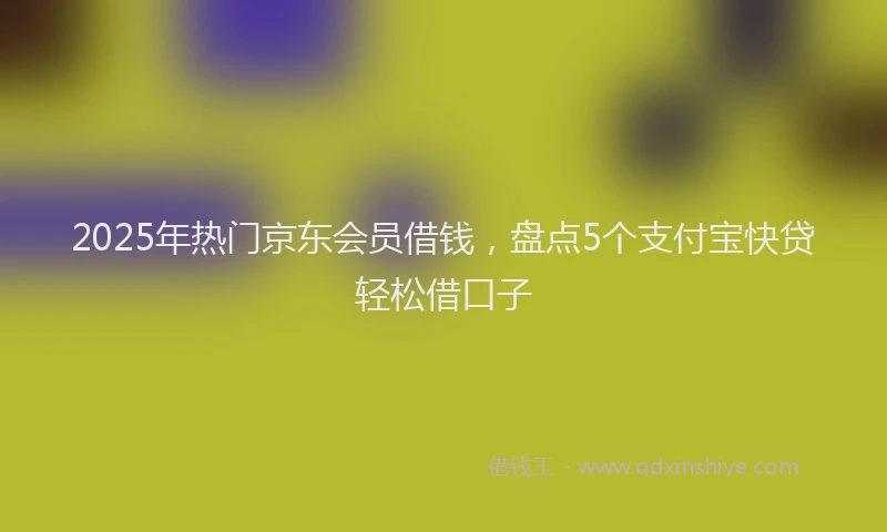 2025年热门京东会员借钱，盘点5个支付宝快贷轻松借口子
