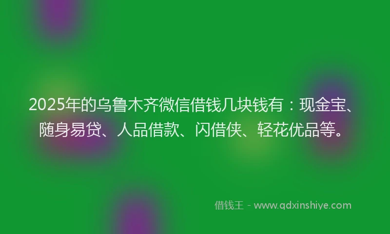 2025年的乌鲁木齐微信借钱几块钱有：现金宝、随身易贷、人品借款、闪借侠、轻花优品等。