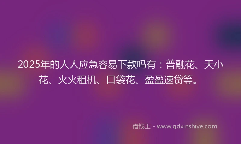 2025年的人人应急容易下款吗有：普融花、天小花、火火租机、口袋花、盈盈速贷等。