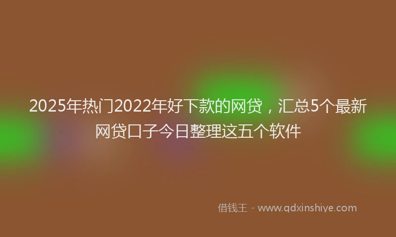 2025年热门2022年好下款的网贷，汇总5个最新网贷口子今日整理这五个软件