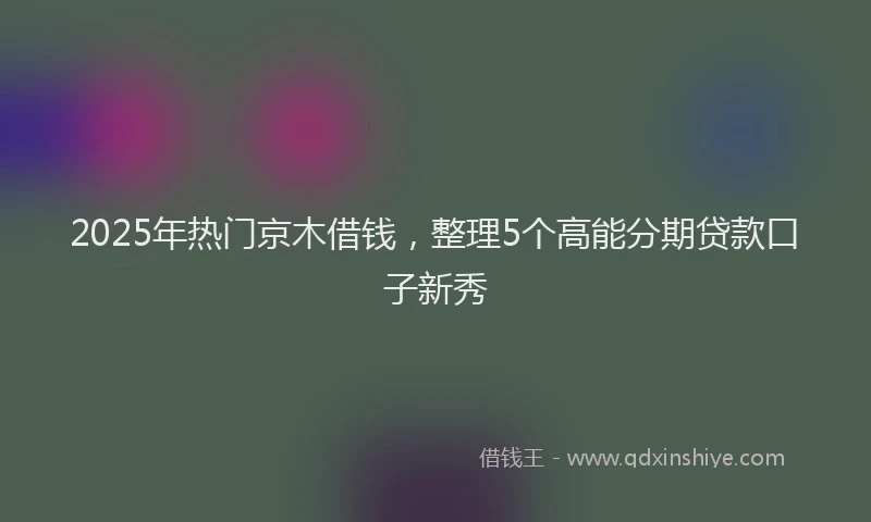 2025年热门京木借钱，整理5个高能分期贷款口子新秀