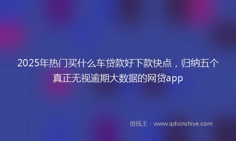 2025年热门买什么车贷款好下款快点，归纳五个真正无视逾期大数据的网贷app