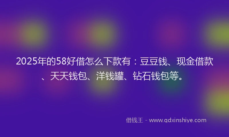 2025年的58好借怎么下款有：豆豆钱、现金借款、天天钱包、洋钱罐、钻石钱包等。