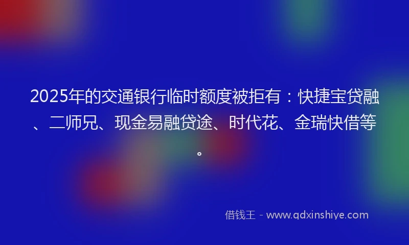 2025年的交通银行临时额度被拒有：快捷宝贷融、二师兄、现金易融贷途、时代花、金瑞快借等。