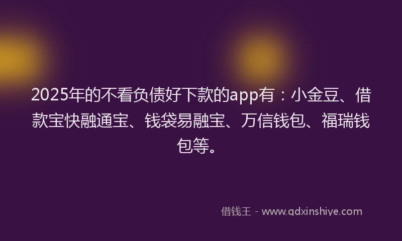 2025年的不看负债好下款的app有：小金豆、借款宝快融通宝、钱袋易融宝、万信钱包、福瑞钱包等。