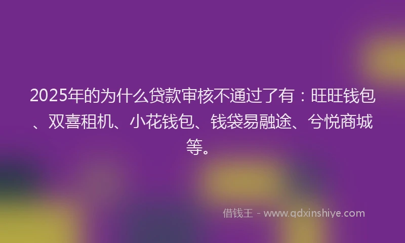 2025年的为什么贷款审核不通过了有：旺旺钱包、双喜租机、小花钱包、钱袋易融途、兮悦商城等。