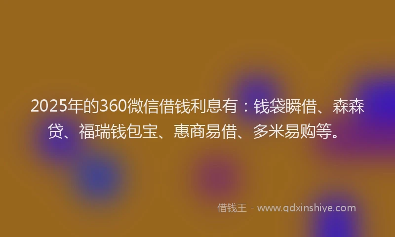 2025年的360微信借钱利息有：钱袋瞬借、森森贷、福瑞钱包宝、惠商易借、多米易购等。