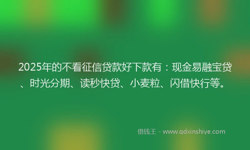2025年的不看征信贷款好下款有：现金易融宝贷、时光分期、读秒快贷、小麦粒、闪借快行等。