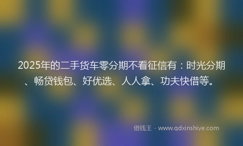 2025年的二手货车零分期不看征信有：时光分期、畅贷钱包、好优选、人人拿、功夫快借等。