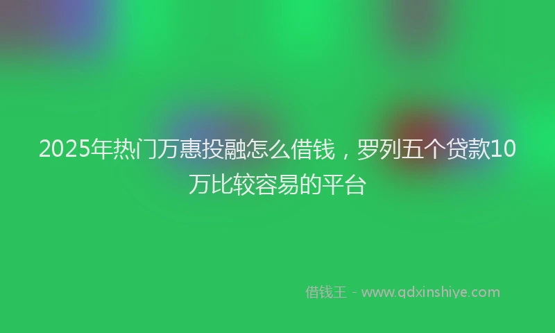 2025年热门万惠投融怎么借钱，罗列五个贷款10万比较容易的平台