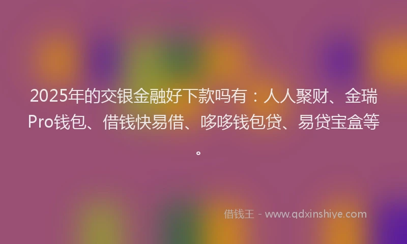 2025年的交银金融好下款吗有：人人聚财、金瑞Pro钱包、借钱快易借、哆哆钱包贷、易贷宝盒等。