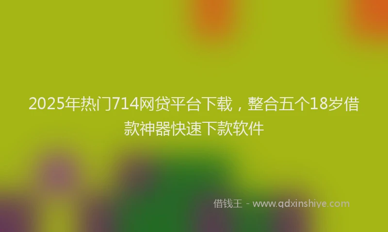 2025年热门714网贷平台下载，整合五个18岁借款神器快速下款软件
