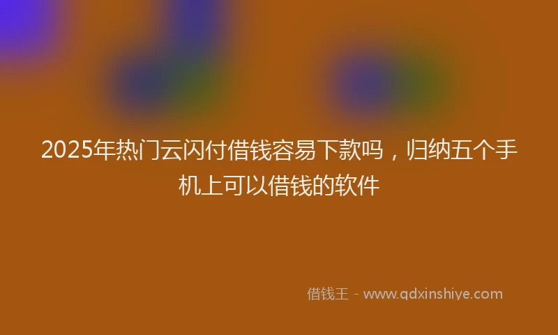 2025年热门云闪付借钱容易下款吗，归纳五个手机上可以借钱的软件