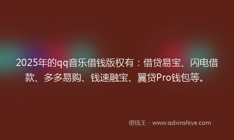 2025年的qq音乐借钱版权有：借贷易宝、闪电借款、多多易购、钱速融宝、翼贷Pro钱包等。