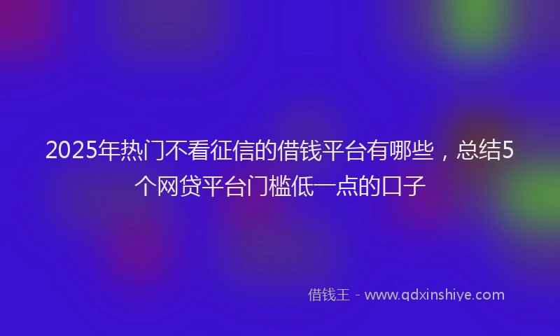 2025年热门不看征信的借钱平台有哪些，总结5个网贷平台门槛低一点的口子