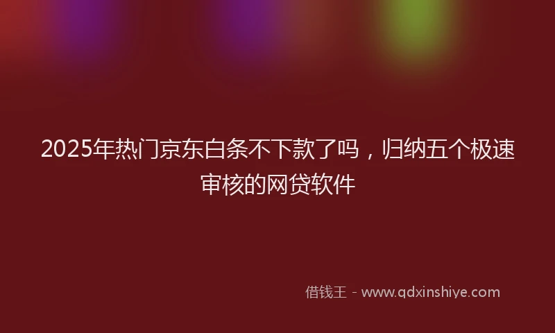 2025年热门京东白条不下款了吗，归纳五个极速审核的网贷软件