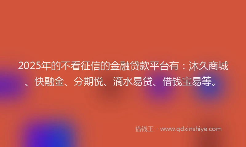 2025年的不看征信的金融贷款平台有：沐久商城、快融金、分期悦、滴水易贷、借钱宝易等。