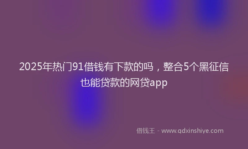 2025年热门91借钱有下款的吗，整合5个黑征信也能贷款的网贷app