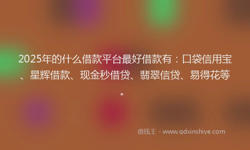 2025年的什么借款平台最好借款有：口袋信用宝、星辉借款、现金秒借贷、翡翠信贷、易得花等。