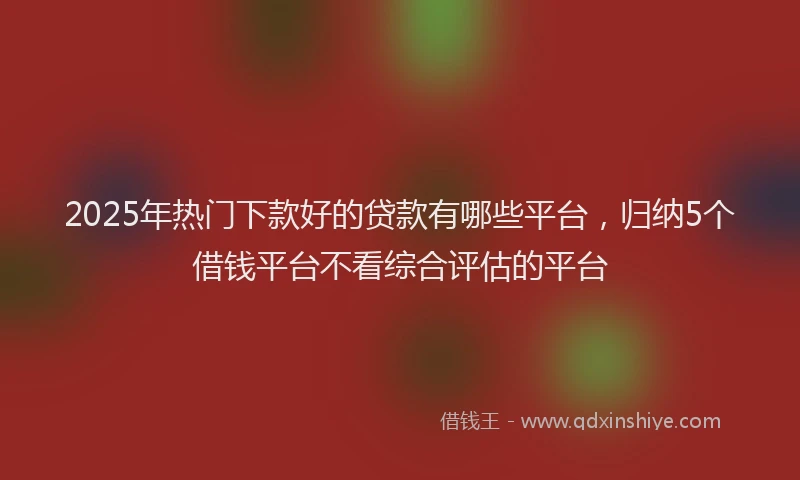 2025年热门下款好的贷款有哪些平台，归纳5个借钱平台不看综合评估的平台