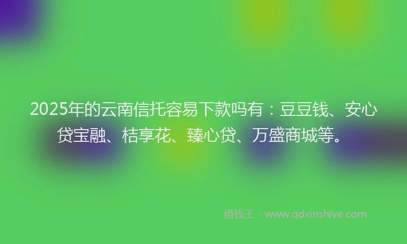 2025年的云南信托容易下款吗有：豆豆钱、安心贷宝融、桔享花、臻心贷、万盛商城等。