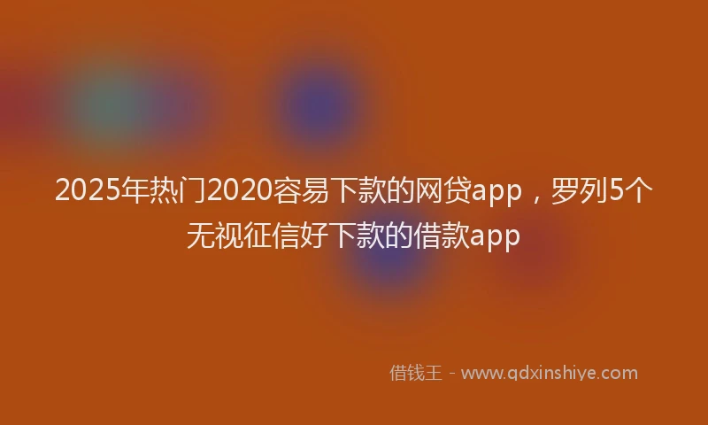 2025年热门2020容易下款的网贷app，罗列5个无视征信好下款的借款app