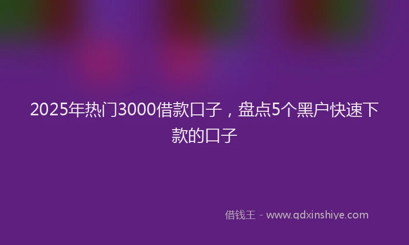 2025年热门3000借款口子，盘点5个黑户快速下款的口子