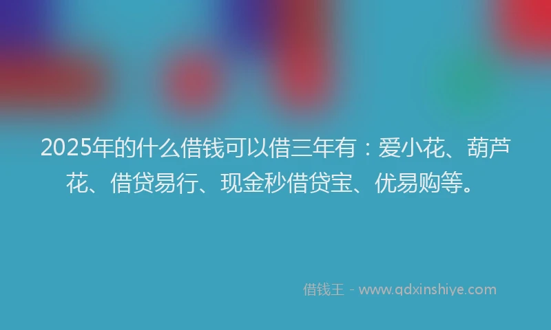 2025年的什么借钱可以借三年有：爱小花、葫芦花、借贷易行、现金秒借贷宝、优易购等。