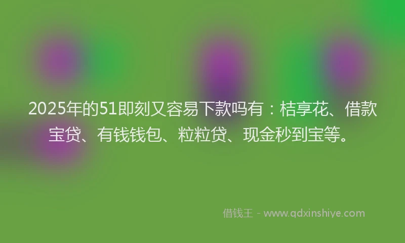2025年的51即刻又容易下款吗有：桔享花、借款宝贷、有钱钱包、粒粒贷、现金秒到宝等。