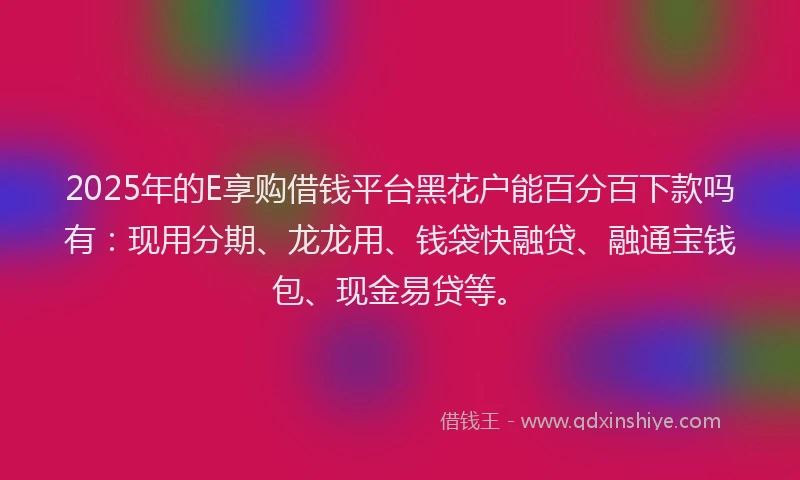 2025年的E享购借钱平台黑花户能百分百下款吗有：现用分期、龙龙用、钱袋快融贷、融通宝钱包、现金易贷等。