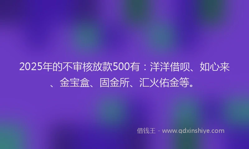 2025年的不审核放款500有：洋洋借呗、如心来、金宝盒、固金所、汇火佑金等。