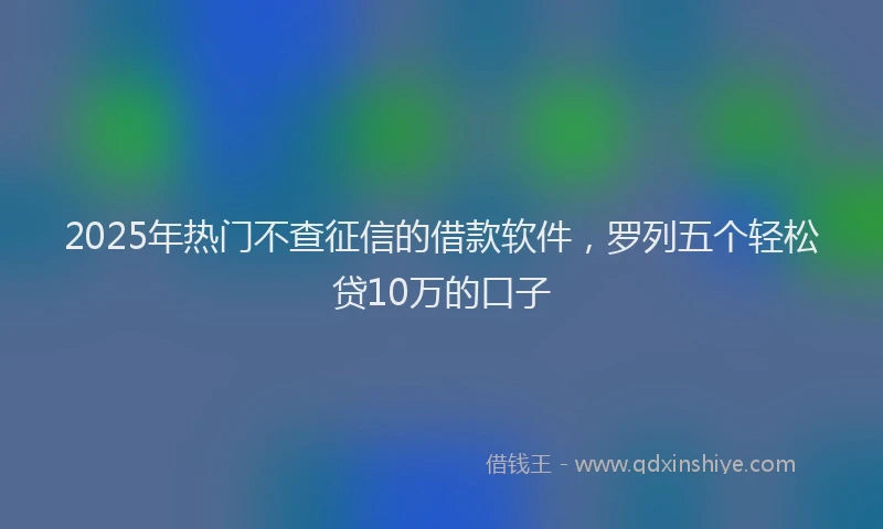 2025年热门不查征信的借款软件，罗列五个轻松贷10万的口子