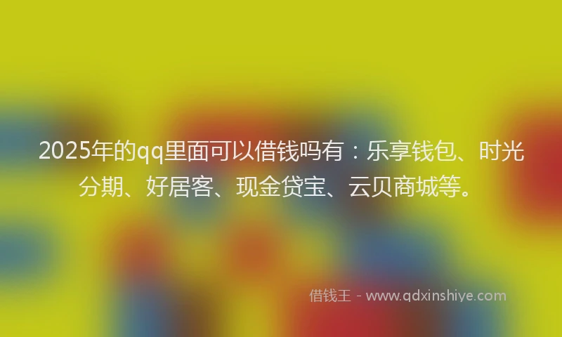 2025年的qq里面可以借钱吗有：乐享钱包、时光分期、好居客、现金贷宝、云贝商城等。