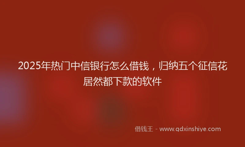 2025年热门中信银行怎么借钱，归纳五个征信花居然都下款的软件