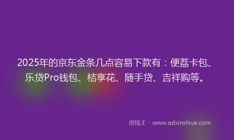 2025年的京东金条几点容易下款有：便荔卡包、乐贷Pro钱包、桔享花、随手贷、吉祥购等。