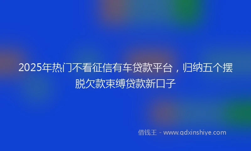 2025年热门不看征信有车贷款平台，归纳五个摆脱欠款束缚贷款新口子
