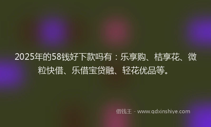 2025年的58钱好下款吗有：乐享购、桔享花、微粒快借、乐借宝贷融、轻花优品等。