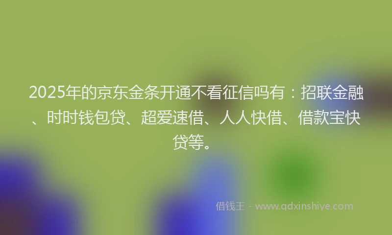 2025年的京东金条开通不看征信吗有：招联金融、时时钱包贷、超爱速借、人人快借、借款宝快贷等。