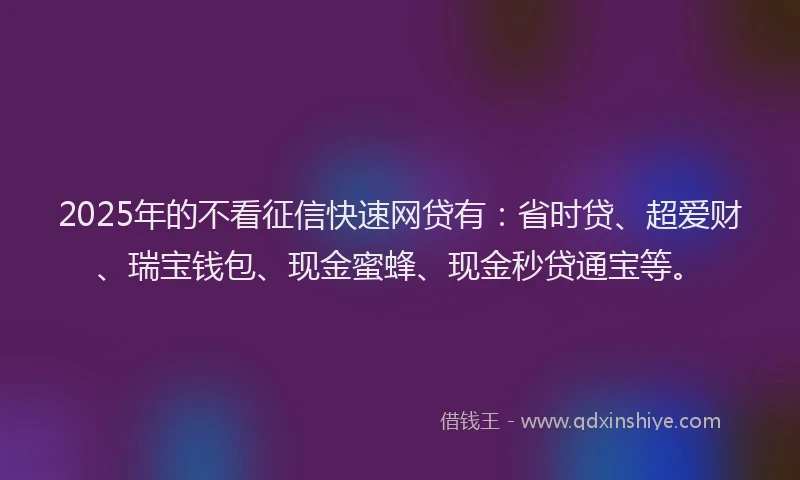 2025年的不看征信快速网贷有：省时贷、超爱财、瑞宝钱包、现金蜜蜂、现金秒贷通宝等。