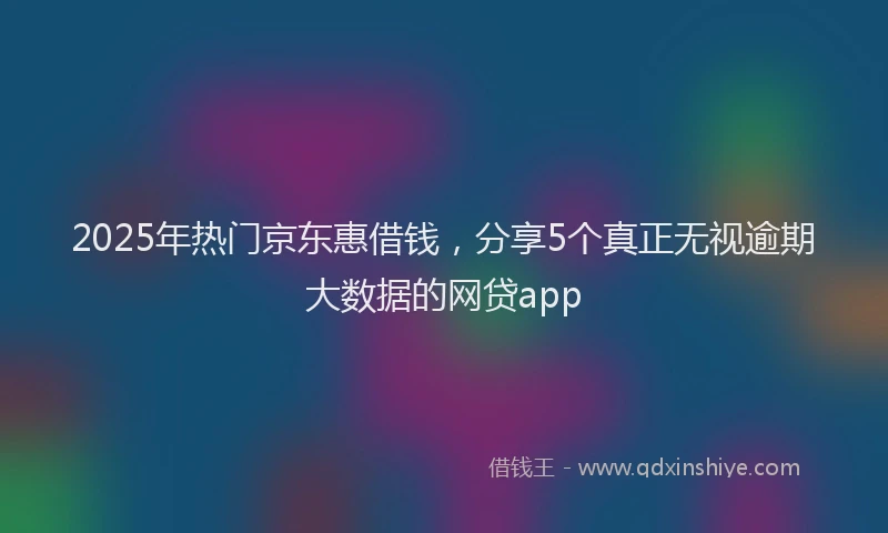 2025年热门京东惠借钱，分享5个真正无视逾期大数据的网贷app