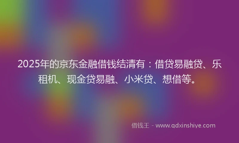 2025年的京东金融借钱结清有：借贷易融贷、乐租机、现金贷易融、小米贷、想借等。