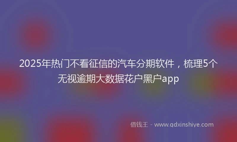 2025年热门不看征信的汽车分期软件，梳理5个无视逾期大数据花户黑户app